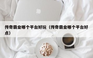 传奇霸业哪个平台好玩（传奇霸业哪个平台好点）